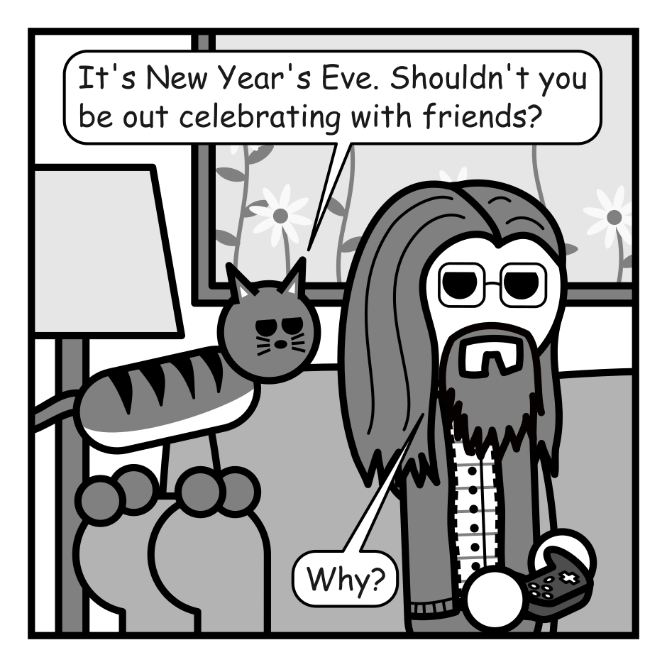 A 4 panel grayscale comic featuring a man with long hair, a beard, and glasses (Programmer) sitting on a couch being talk to by a cat perched on the couch's arm.
Panel 1.
Cat: It's New Year's Eve. Shouldn't you be out celebrating with friends?
Programmer: Why?
Panel 2.
Close up on Programmer.
Programmer: 2025 was a horrific dumpster fire and 2026 is shaping up to be at least as bad. Neither are worthy of celebration.
Panel 3.
Close up on the cat and Programmer glaring at each other.
Cat: Lies! You're just making excuses for failing to put any effort into changing your hermit lifestyle.
Programmer: Hey. I don't see you out partying with your cat friends.
Panel 4.
Cat: Friends? Parties? Ha! We cats are above such trivial things. Now if you'll excuse me I'm going to go vomit in the corner and take a nap.
